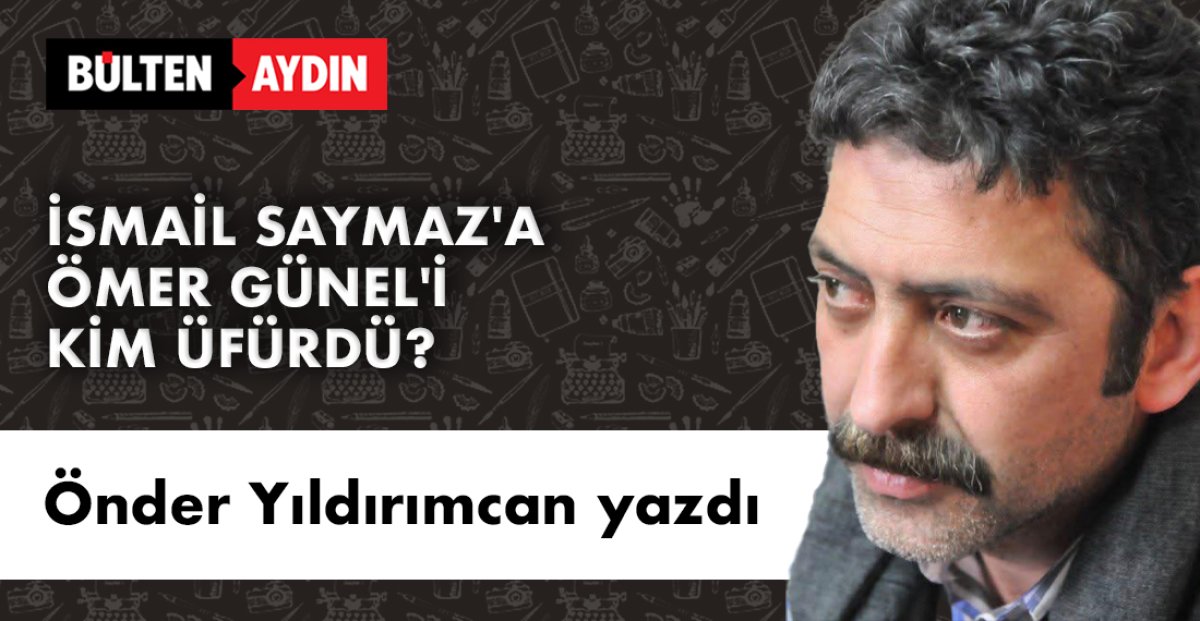 Önder Yıldırımcan yazdı; İSMAİL SAYMAZ'A ÖMER GÜNEL'İ KİM ÜFÜRDÜ?